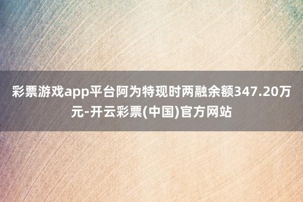 彩票游戏app平台阿为特现时两融余额347.20万元-开云彩票(中国)官方网站