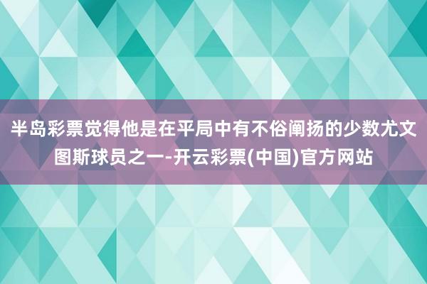 半岛彩票觉得他是在平局中有不俗阐扬的少数尤文图斯球员之一-开云彩票(中国)官方网站