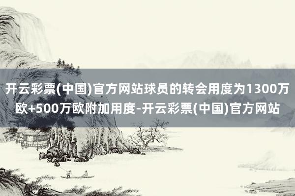 开云彩票(中国)官方网站球员的转会用度为1300万欧+500万欧附加用度-开云彩票(中国)官方网站