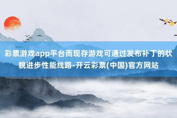 彩票游戏app平台而现存游戏可通过发布补丁的状貌进步性能线路-开云彩票(中国)官方网站