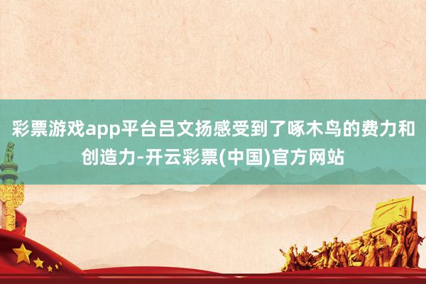 彩票游戏app平台吕文扬感受到了啄木鸟的费力和创造力-开云彩票(中国)官方网站