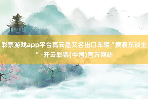 彩票游戏app平台高云是又名出口车辆“摆渡东谈主”-开云彩票(中国)官方网站