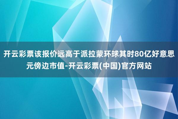 开云彩票该报价远高于派拉蒙环球其时80亿好意思元傍边市值-开云彩票(中国)官方网站