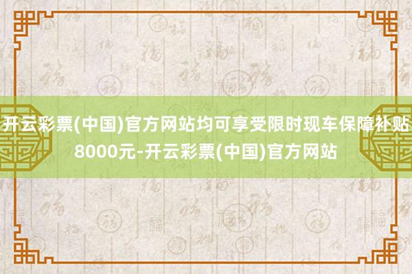 开云彩票(中国)官方网站均可享受限时现车保障补贴8000元-开云彩票(中国)官方网站