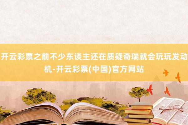 开云彩票之前不少东谈主还在质疑奇瑞就会玩玩发动机-开云彩票(中国)官方网站