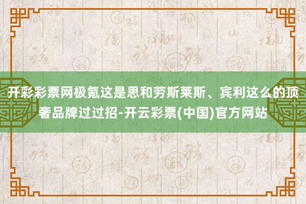 开彩彩票网极氪这是思和劳斯莱斯、宾利这么的顶奢品牌过过招-开云彩票(中国)官方网站