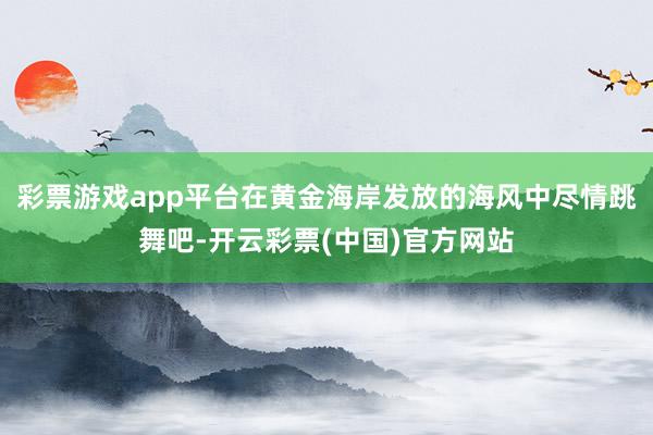 彩票游戏app平台在黄金海岸发放的海风中尽情跳舞吧-开云彩票(中国)官方网站