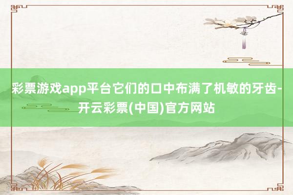 彩票游戏app平台它们的口中布满了机敏的牙齿-开云彩票(中国)官方网站