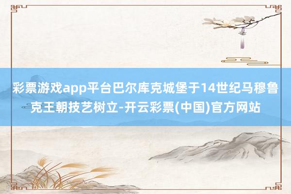 彩票游戏app平台巴尔库克城堡于14世纪马穆鲁克王朝技艺树立-开云彩票(中国)官方网站