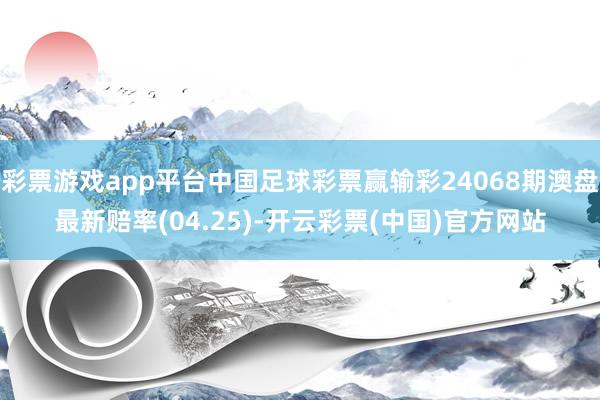 彩票游戏app平台中国足球彩票赢输彩24068期澳盘最新赔率(04.25)-开云彩票(中国)官方网站