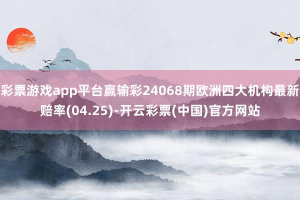 彩票游戏app平台赢输彩24068期欧洲四大机构最新赔率(04.25)-开云彩票(中国)官方网站