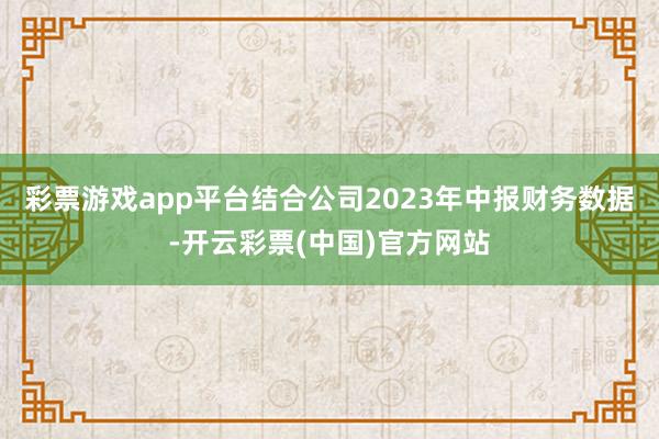 彩票游戏app平台结合公司2023年中报财务数据-开云彩票(中国)官方网站