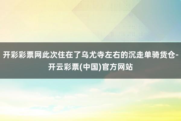 开彩彩票网此次住在了乌尤寺左右的沉走单骑货仓-开云彩票(中国)官方网站