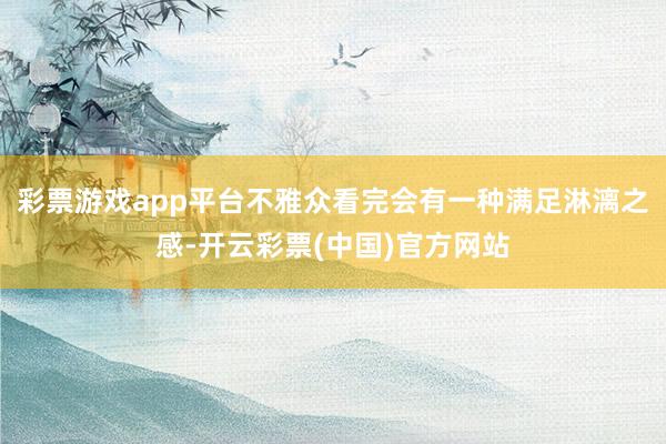 彩票游戏app平台不雅众看完会有一种满足淋漓之感-开云彩票(中国)官方网站