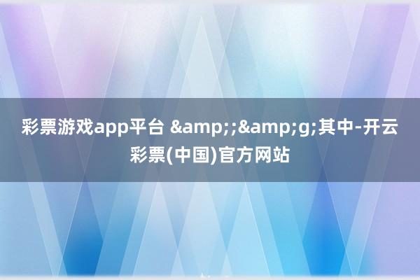 彩票游戏app平台 &;&g;其中-开云彩票(中国)官方网站