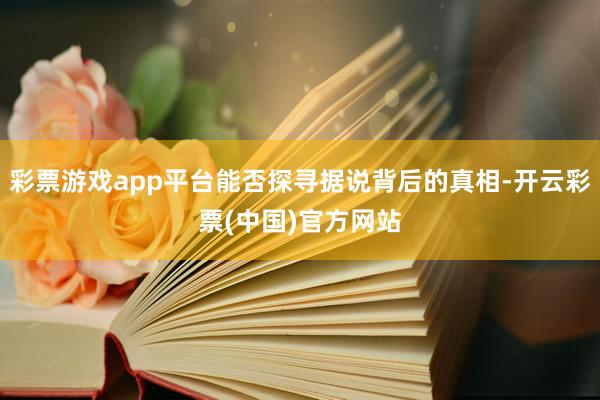 彩票游戏app平台能否探寻据说背后的真相-开云彩票(中国)官方网站