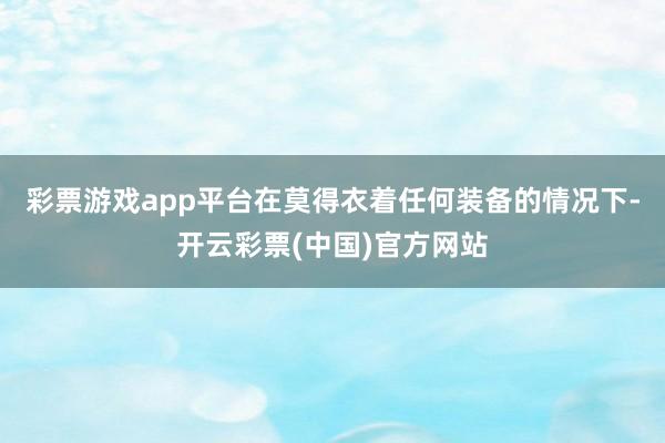 彩票游戏app平台在莫得衣着任何装备的情况下-开云彩票(中国)官方网站