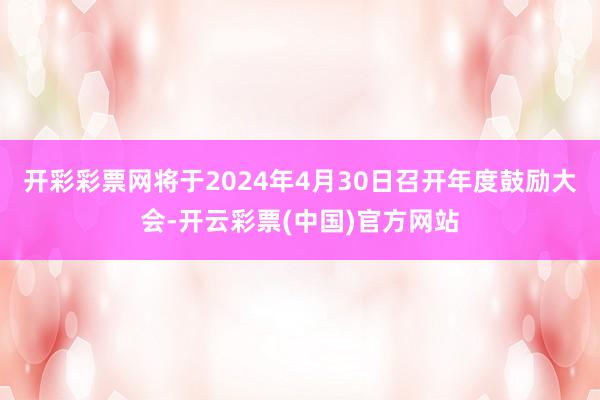 开彩彩票网将于2024年4月30日召开年度鼓励大会-开云彩票(中国)官方网站