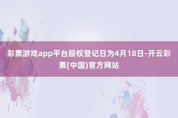 彩票游戏app平台股权登记日为4月18日-开云彩票(中国)官方网站