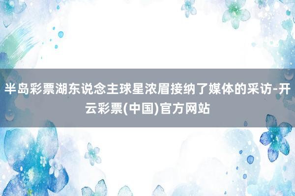 半岛彩票湖东说念主球星浓眉接纳了媒体的采访-开云彩票(中国)官方网站