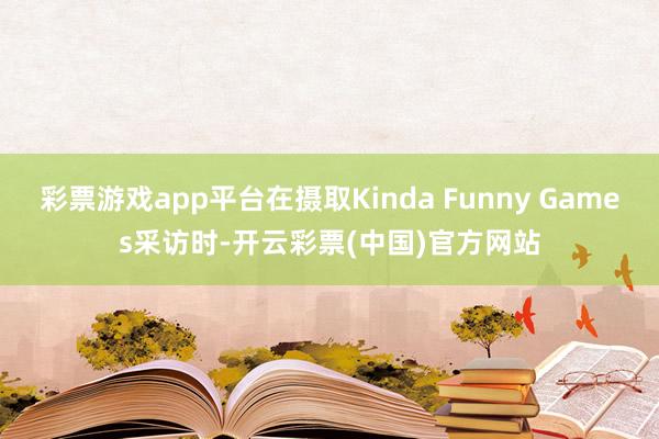 彩票游戏app平台在摄取Kinda Funny Games采访时-开云彩票(中国)官方网站