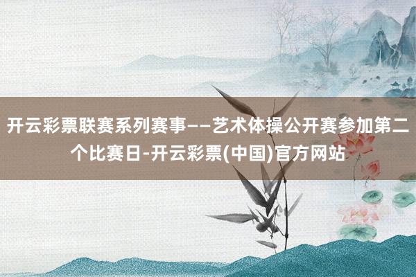 开云彩票联赛系列赛事——艺术体操公开赛参加第二个比赛日-开云彩票(中国)官方网站