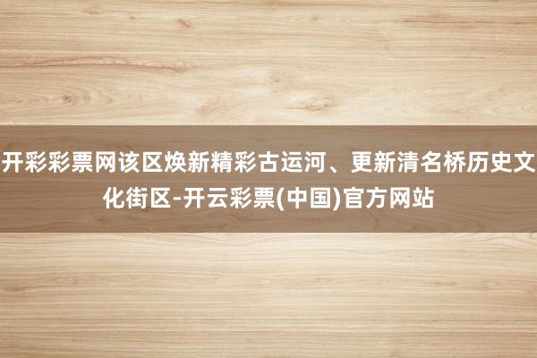 开彩彩票网该区焕新精彩古运河、更新清名桥历史文化街区-开云彩票(中国)官方网站