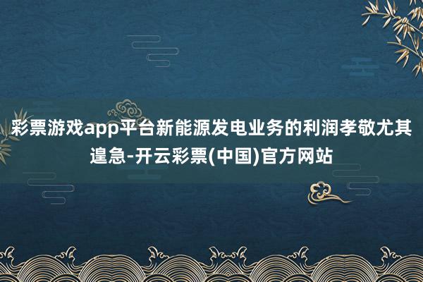 彩票游戏app平台新能源发电业务的利润孝敬尤其遑急-开云彩票(中国)官方网站