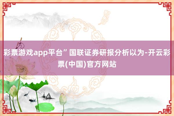 彩票游戏app平台”国联证券研报分析以为-开云彩票(中国)官方网站