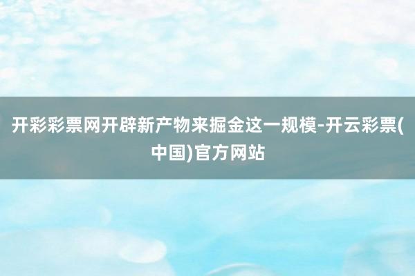 开彩彩票网开辟新产物来掘金这一规模-开云彩票(中国)官方网站