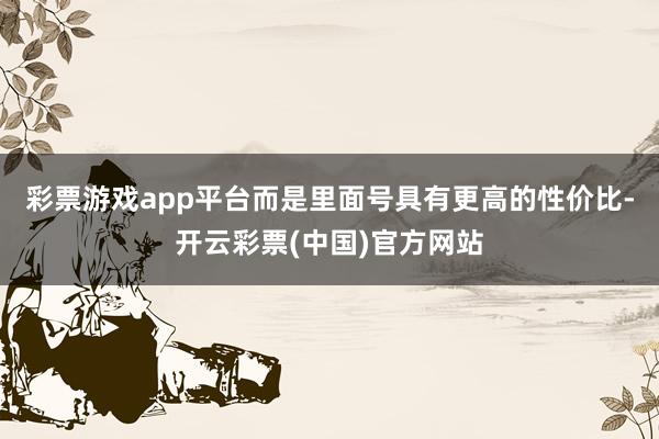 彩票游戏app平台而是里面号具有更高的性价比-开云彩票(中国)官方网站