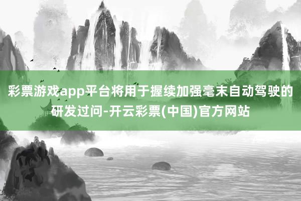 彩票游戏app平台将用于握续加强毫末自动驾驶的研发过问-开云彩票(中国)官方网站