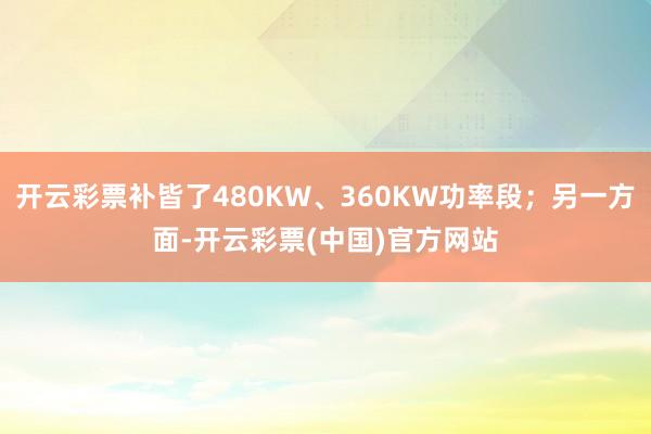 开云彩票补皆了480KW、360KW功率段；另一方面-开云彩票(中国)官方网站