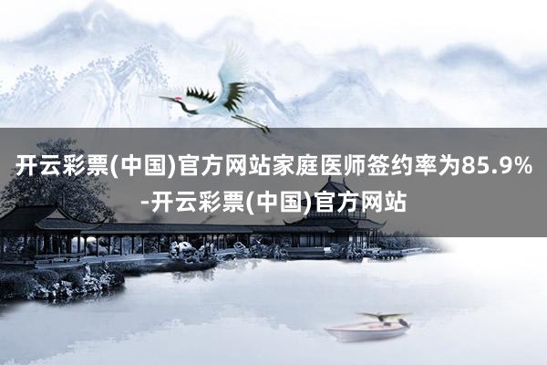 开云彩票(中国)官方网站家庭医师签约率为85.9%-开云彩票(中国)官方网站