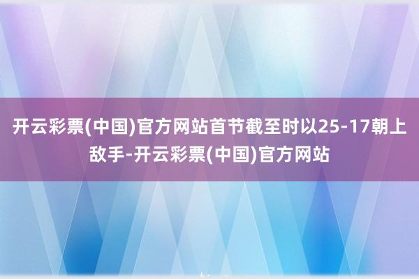 开云彩票(中国)官方网站首节截至时以25-17朝上敌手-开云彩票(中国)官方网站