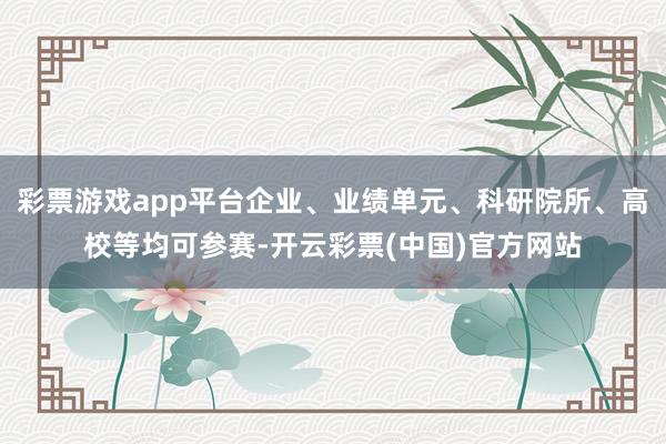 彩票游戏app平台企业、业绩单元、科研院所、高校等均可参赛-开云彩票(中国)官方网站