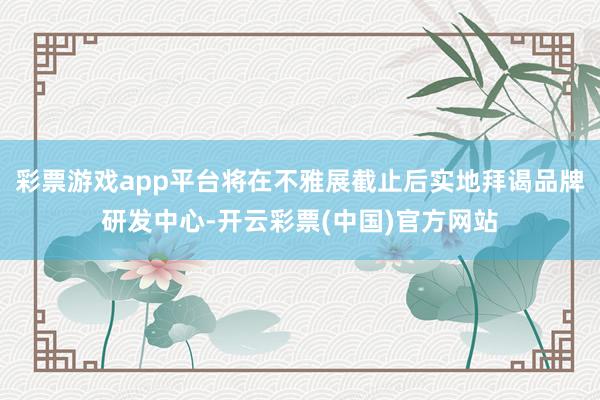 彩票游戏app平台将在不雅展截止后实地拜谒品牌研发中心-开云彩票(中国)官方网站