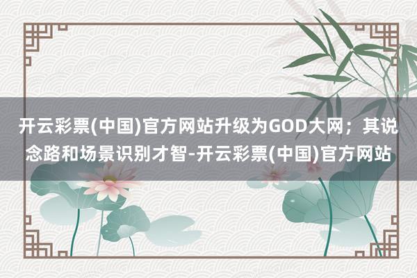 开云彩票(中国)官方网站升级为GOD大网；其说念路和场景识别才智-开云彩票(中国)官方网站