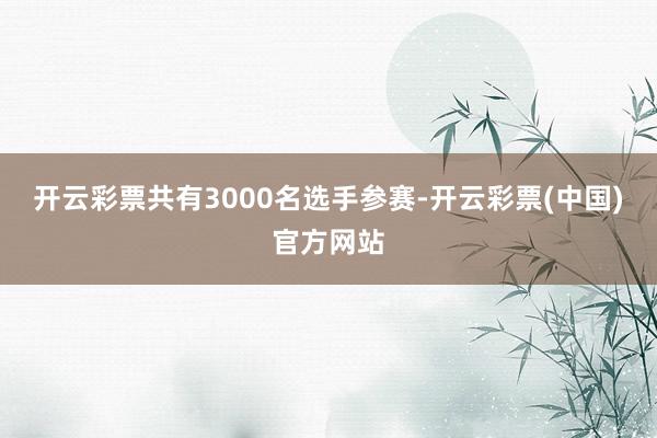 开云彩票共有3000名选手参赛-开云彩票(中国)官方网站