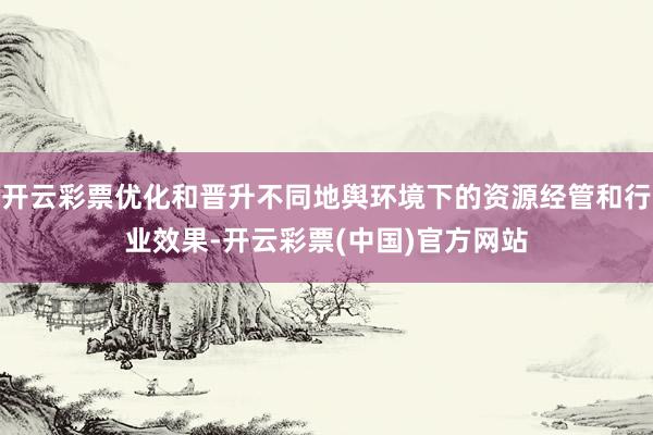 开云彩票优化和晋升不同地舆环境下的资源经管和行业效果-开云彩票(中国)官方网站