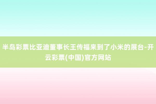 半岛彩票比亚迪董事长王传福来到了小米的展台-开云彩票(中国)官方网站