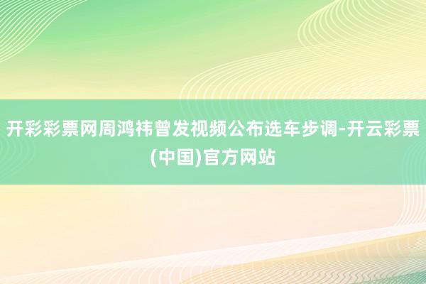 开彩彩票网周鸿祎曾发视频公布选车步调-开云彩票(中国)官方网站