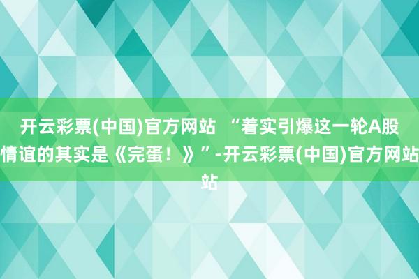 开云彩票(中国)官方网站  “着实引爆这一轮A股情谊的其实是《完蛋！》”-开云彩票(中国)官方网站