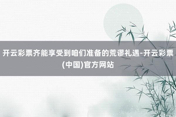 开云彩票齐能享受到咱们准备的荒谬礼遇-开云彩票(中国)官方网站