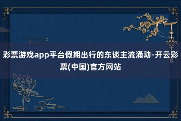 彩票游戏app平台假期出行的东谈主流涌动-开云彩票(中国)官方网站