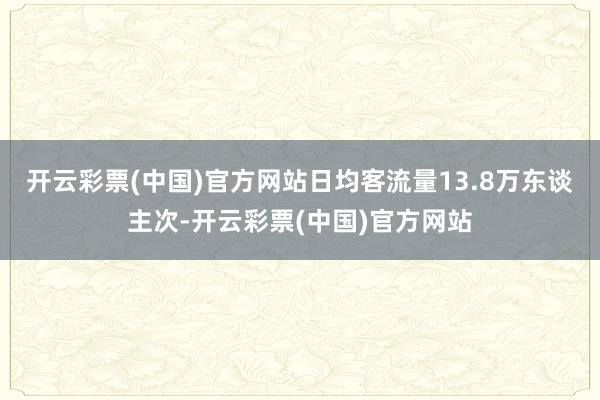 开云彩票(中国)官方网站日均客流量13.8万东谈主次-开云彩票(中国)官方网站