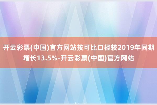 开云彩票(中国)官方网站按可比口径较2019年同期增长13.5%-开云彩票(中国)官方网站