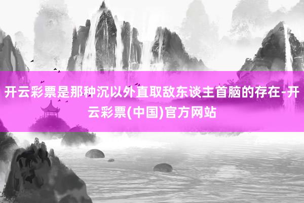 开云彩票是那种沉以外直取敌东谈主首脑的存在-开云彩票(中国)官方网站