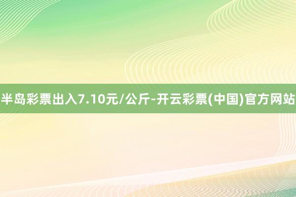 半岛彩票出入7.10元/公斤-开云彩票(中国)官方网站