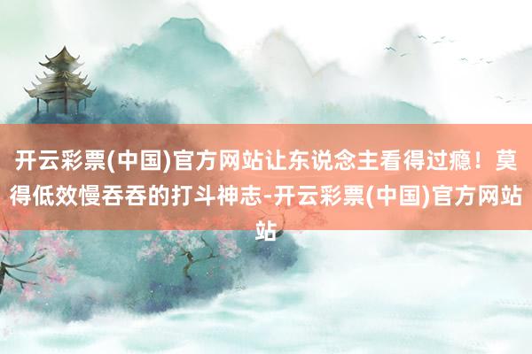 开云彩票(中国)官方网站让东说念主看得过瘾！莫得低效慢吞吞的打斗神志-开云彩票(中国)官方网站